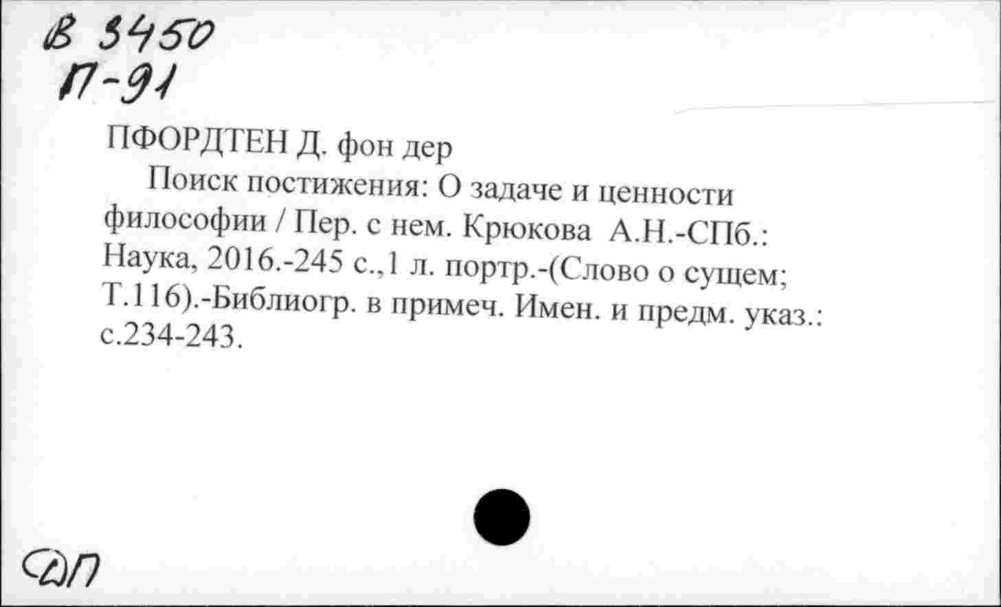 ﻿& 5450
/7-^7
ПФОРДТЕН Д. фон дер
Поиск постижения: О задаче и ценности философии / Пер. с нем. Крюкова А.Н.-СПб.: Наука, 2016.-245 с.,1 л. портр.-(Слово о сущем; Т.116).-Библиогр. в примеч. Имен, и предм. указ с.234-243.
<2/7